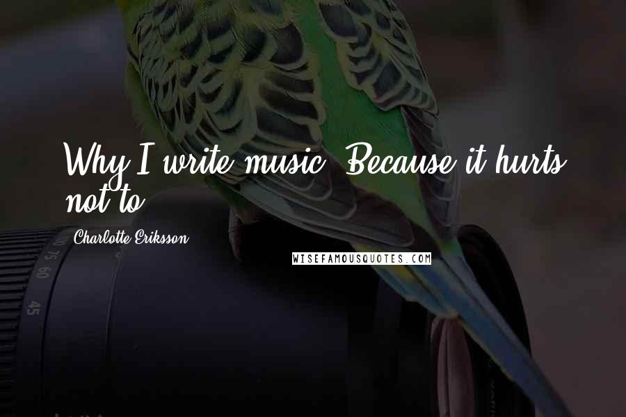 Charlotte Eriksson Quotes: Why I write music? Because it hurts not to.