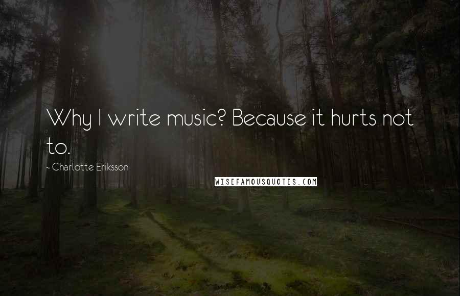 Charlotte Eriksson Quotes: Why I write music? Because it hurts not to.