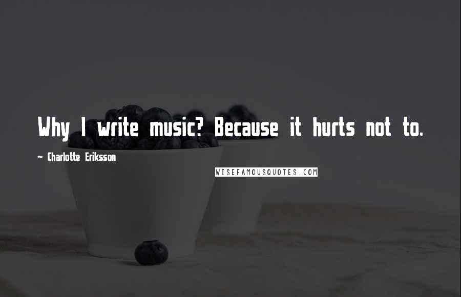Charlotte Eriksson Quotes: Why I write music? Because it hurts not to.