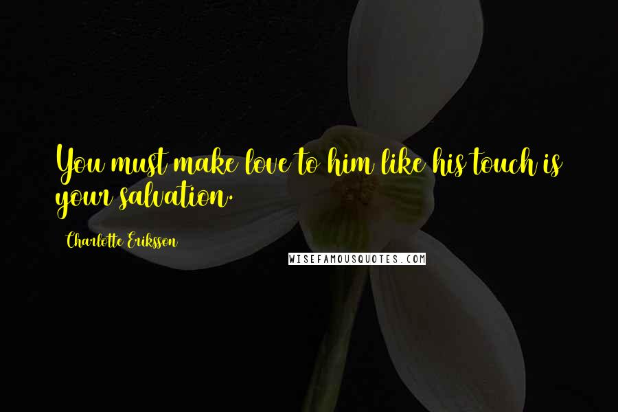 Charlotte Eriksson Quotes: You must make love to him like his touch is your salvation.