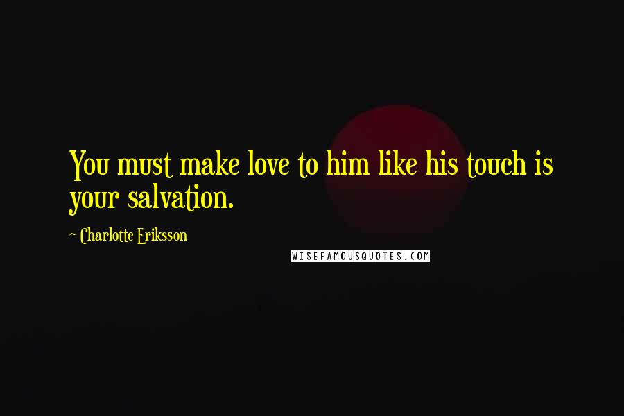 Charlotte Eriksson Quotes: You must make love to him like his touch is your salvation.