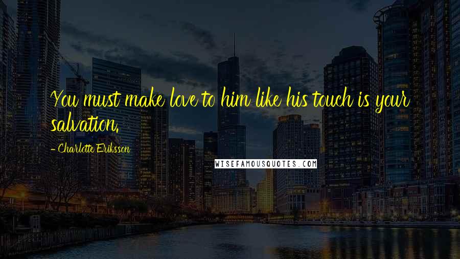 Charlotte Eriksson Quotes: You must make love to him like his touch is your salvation.