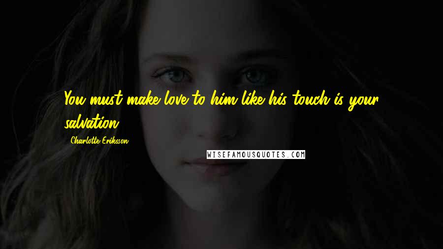 Charlotte Eriksson Quotes: You must make love to him like his touch is your salvation.