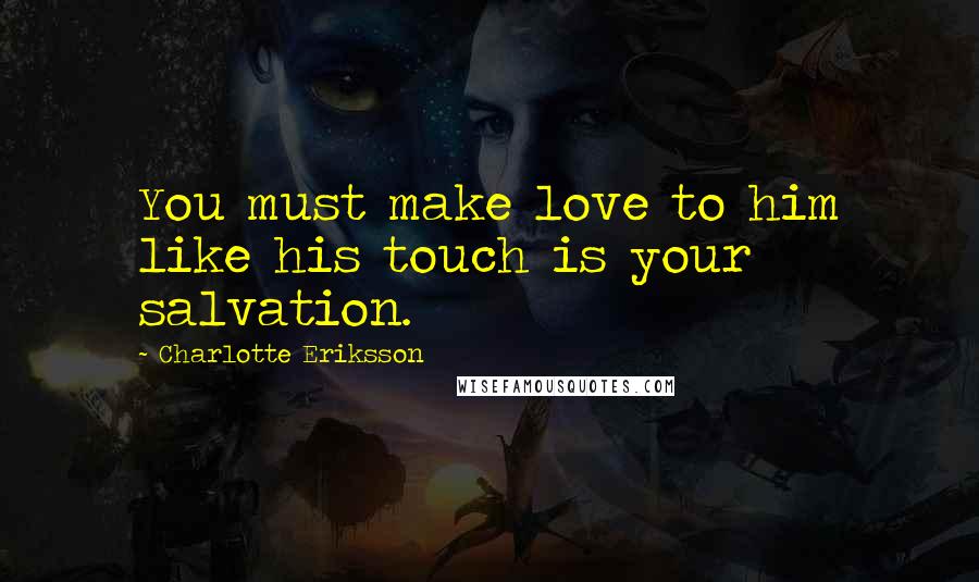 Charlotte Eriksson Quotes: You must make love to him like his touch is your salvation.