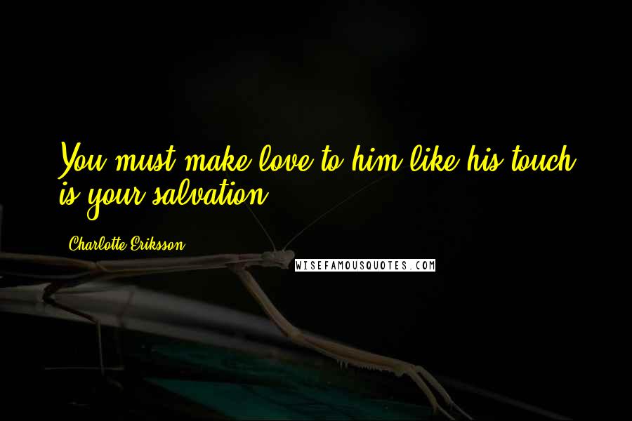 Charlotte Eriksson Quotes: You must make love to him like his touch is your salvation.