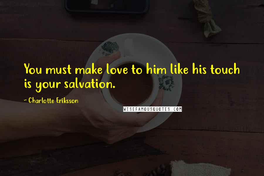 Charlotte Eriksson Quotes: You must make love to him like his touch is your salvation.