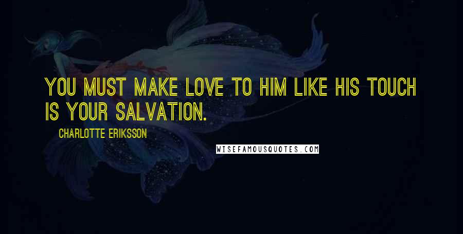 Charlotte Eriksson Quotes: You must make love to him like his touch is your salvation.