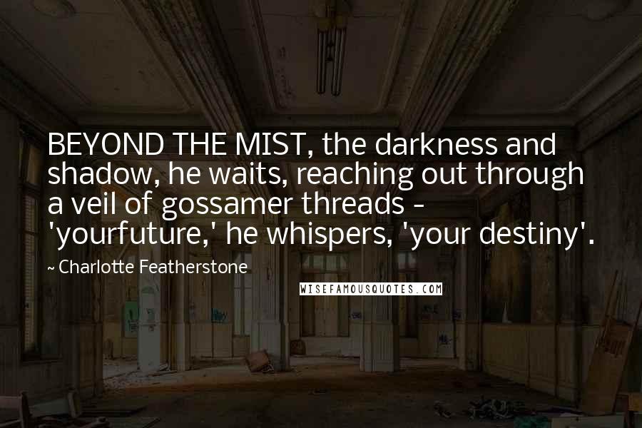 Charlotte Featherstone Quotes: BEYOND THE MIST, the darkness and shadow, he waits, reaching out through a veil of gossamer threads - 'yourfuture,' he whispers, 'your destiny'.