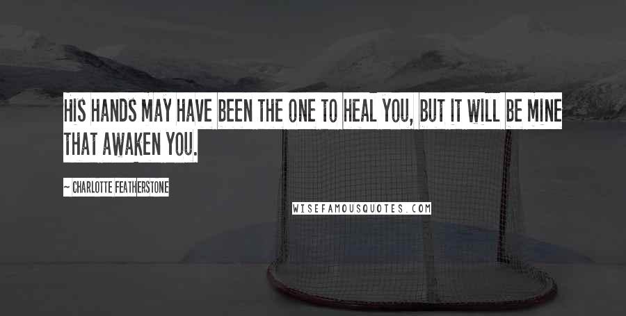 Charlotte Featherstone Quotes: His hands may have been the one to heal you, but it will be mine that awaken you.