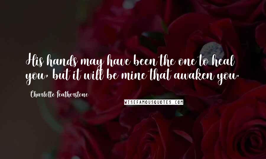 Charlotte Featherstone Quotes: His hands may have been the one to heal you, but it will be mine that awaken you.