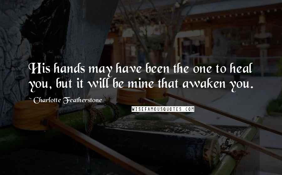 Charlotte Featherstone Quotes: His hands may have been the one to heal you, but it will be mine that awaken you.