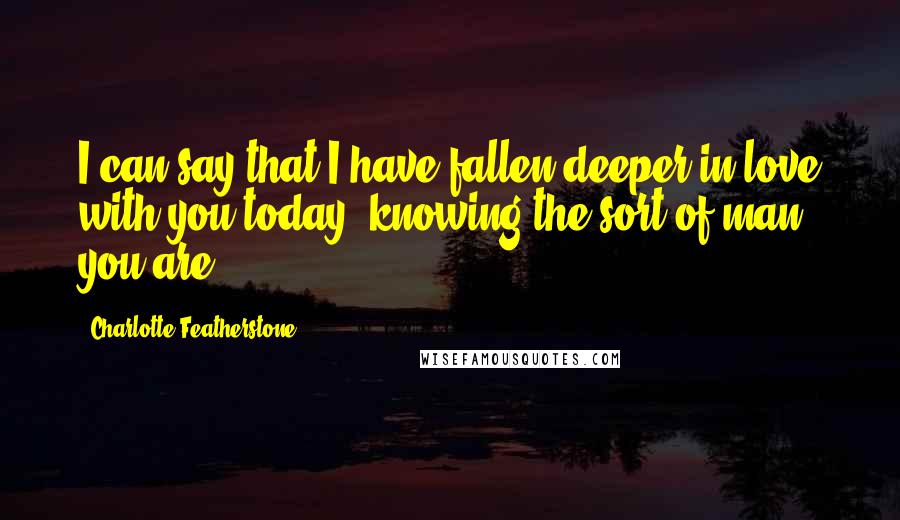 Charlotte Featherstone Quotes: I can say that I have fallen deeper in love with you today, knowing the sort of man you are.