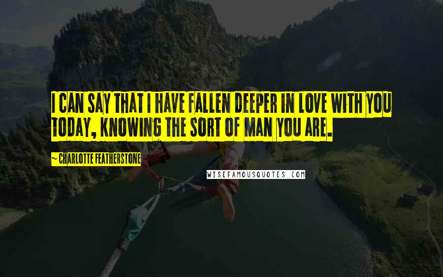 Charlotte Featherstone Quotes: I can say that I have fallen deeper in love with you today, knowing the sort of man you are.