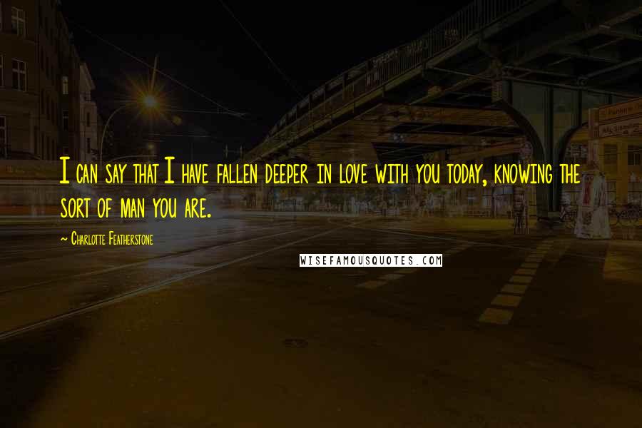 Charlotte Featherstone Quotes: I can say that I have fallen deeper in love with you today, knowing the sort of man you are.