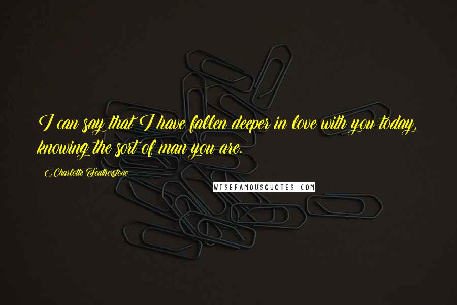 Charlotte Featherstone Quotes: I can say that I have fallen deeper in love with you today, knowing the sort of man you are.