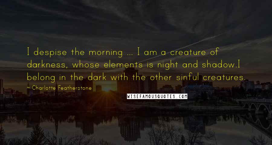 Charlotte Featherstone Quotes: I despise the morning ... I am a creature of darkness, whose elements is night and shadow.I belong in the dark with the other sinful creatures.