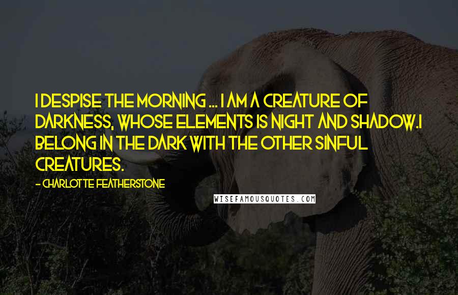 Charlotte Featherstone Quotes: I despise the morning ... I am a creature of darkness, whose elements is night and shadow.I belong in the dark with the other sinful creatures.
