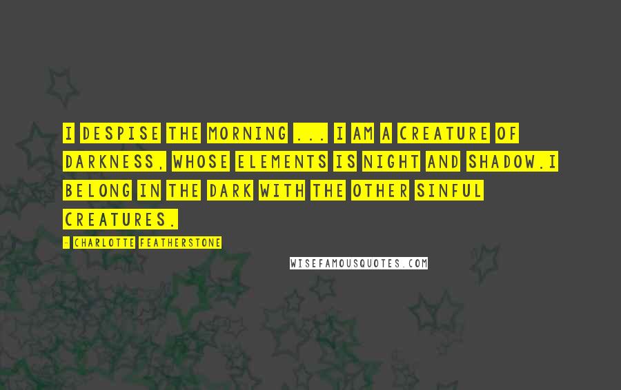 Charlotte Featherstone Quotes: I despise the morning ... I am a creature of darkness, whose elements is night and shadow.I belong in the dark with the other sinful creatures.