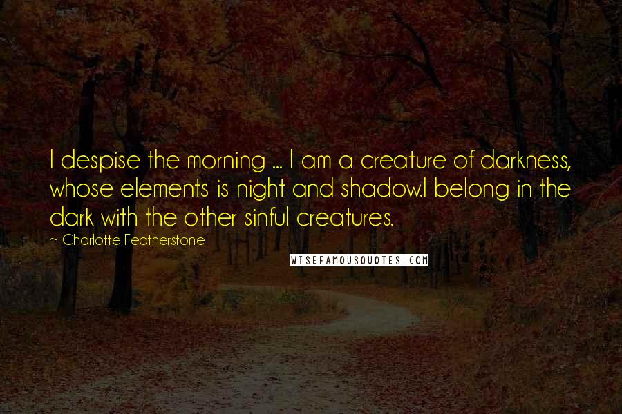 Charlotte Featherstone Quotes: I despise the morning ... I am a creature of darkness, whose elements is night and shadow.I belong in the dark with the other sinful creatures.
