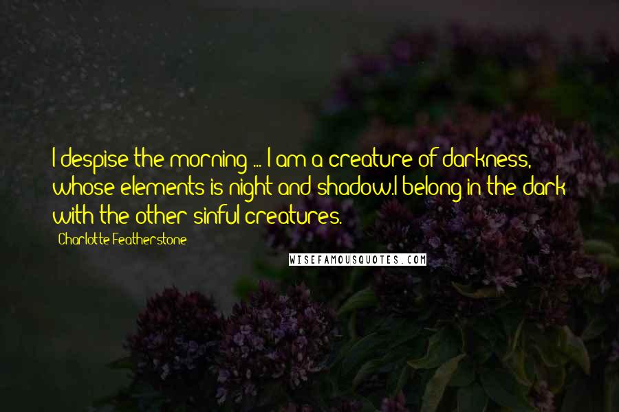 Charlotte Featherstone Quotes: I despise the morning ... I am a creature of darkness, whose elements is night and shadow.I belong in the dark with the other sinful creatures.