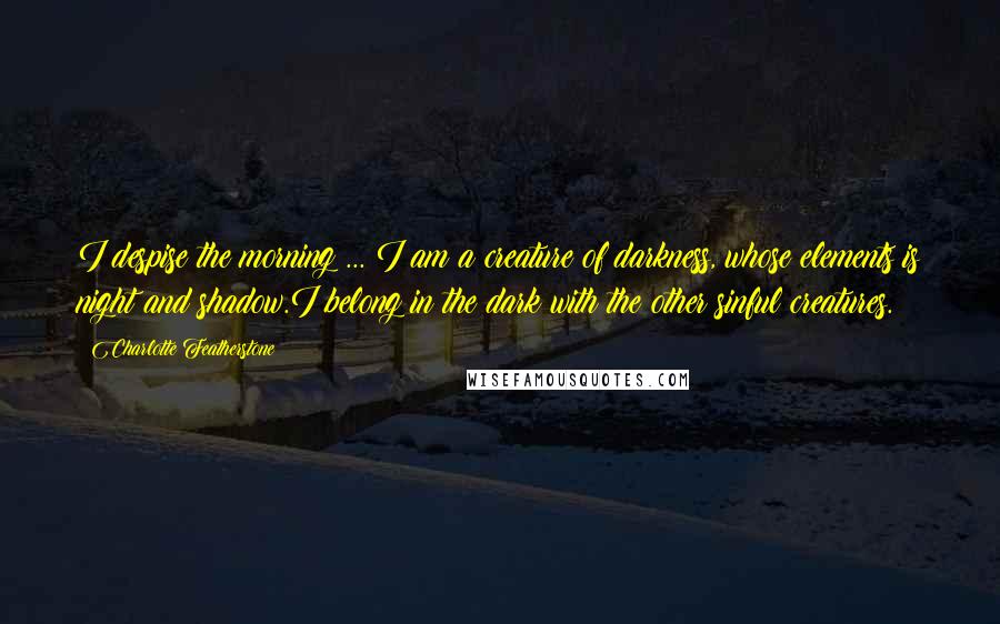 Charlotte Featherstone Quotes: I despise the morning ... I am a creature of darkness, whose elements is night and shadow.I belong in the dark with the other sinful creatures.