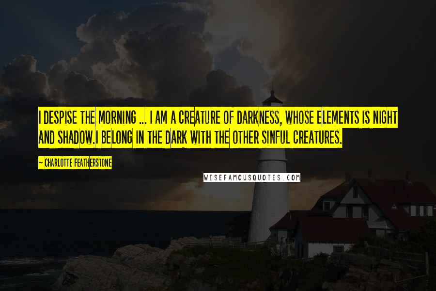 Charlotte Featherstone Quotes: I despise the morning ... I am a creature of darkness, whose elements is night and shadow.I belong in the dark with the other sinful creatures.