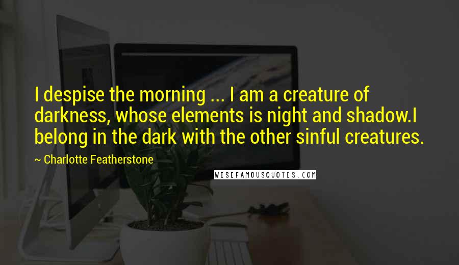 Charlotte Featherstone Quotes: I despise the morning ... I am a creature of darkness, whose elements is night and shadow.I belong in the dark with the other sinful creatures.