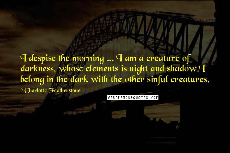 Charlotte Featherstone Quotes: I despise the morning ... I am a creature of darkness, whose elements is night and shadow.I belong in the dark with the other sinful creatures.