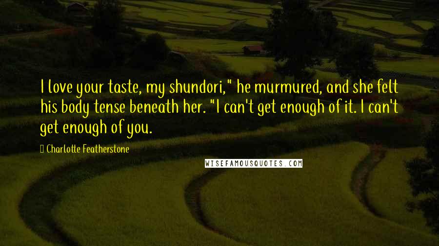 Charlotte Featherstone Quotes: I love your taste, my shundori," he murmured, and she felt his body tense beneath her. "I can't get enough of it. I can't get enough of you.