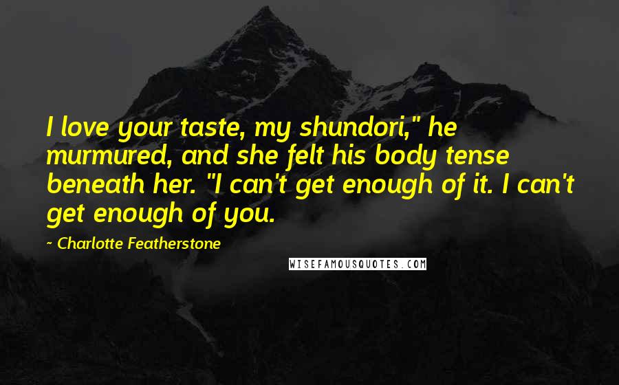 Charlotte Featherstone Quotes: I love your taste, my shundori," he murmured, and she felt his body tense beneath her. "I can't get enough of it. I can't get enough of you.