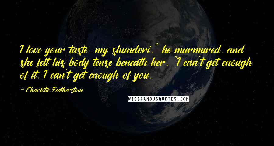 Charlotte Featherstone Quotes: I love your taste, my shundori," he murmured, and she felt his body tense beneath her. "I can't get enough of it. I can't get enough of you.