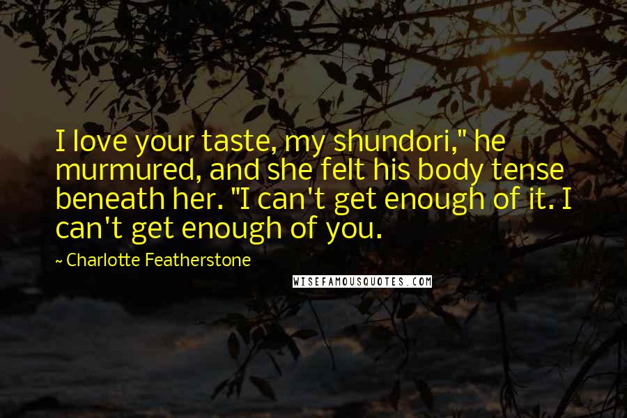 Charlotte Featherstone Quotes: I love your taste, my shundori," he murmured, and she felt his body tense beneath her. "I can't get enough of it. I can't get enough of you.
