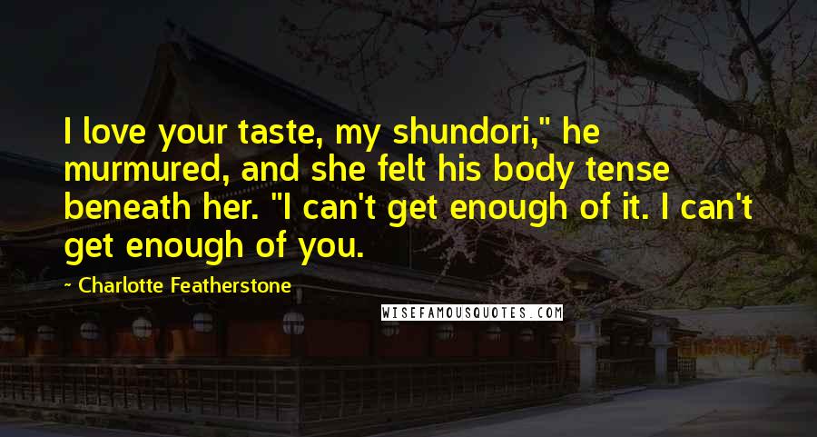 Charlotte Featherstone Quotes: I love your taste, my shundori," he murmured, and she felt his body tense beneath her. "I can't get enough of it. I can't get enough of you.