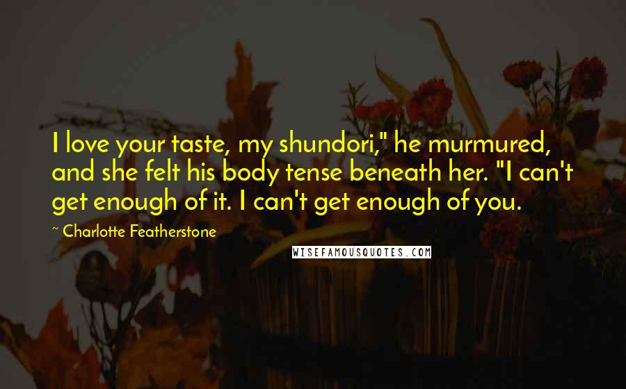 Charlotte Featherstone Quotes: I love your taste, my shundori," he murmured, and she felt his body tense beneath her. "I can't get enough of it. I can't get enough of you.