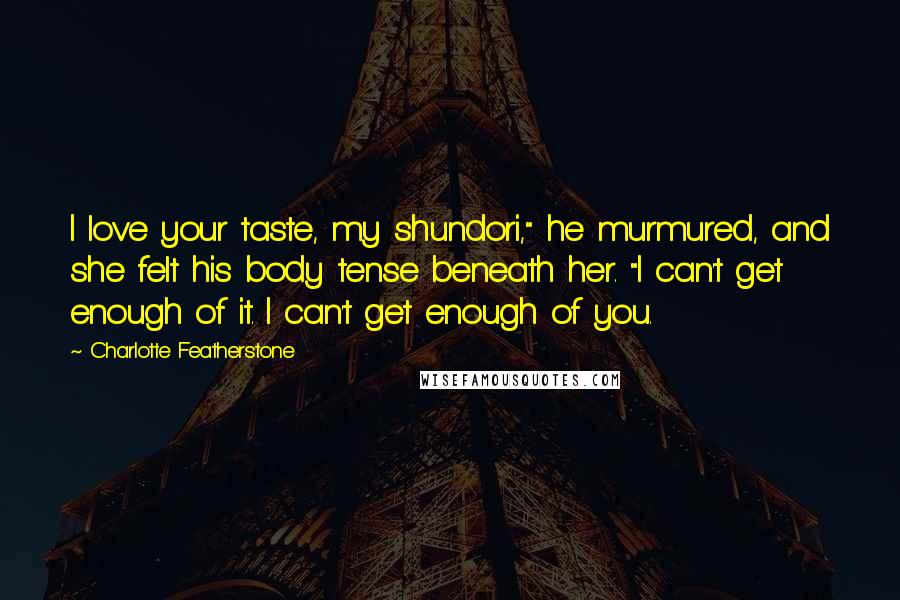 Charlotte Featherstone Quotes: I love your taste, my shundori," he murmured, and she felt his body tense beneath her. "I can't get enough of it. I can't get enough of you.