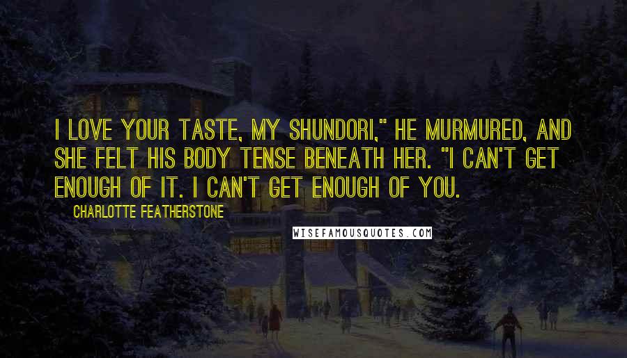 Charlotte Featherstone Quotes: I love your taste, my shundori," he murmured, and she felt his body tense beneath her. "I can't get enough of it. I can't get enough of you.