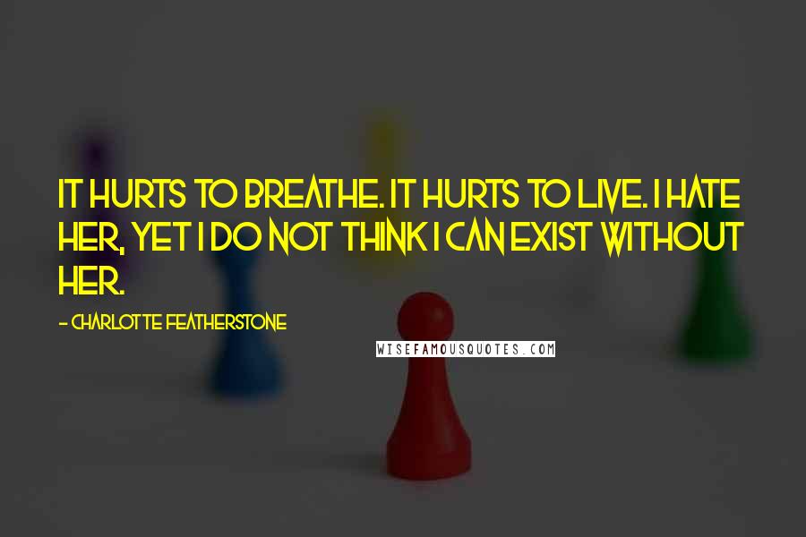 Charlotte Featherstone Quotes: It hurts to breathe. It hurts to live. I hate her, yet I do not think I can exist without her.