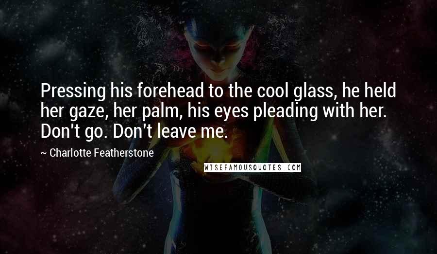 Charlotte Featherstone Quotes: Pressing his forehead to the cool glass, he held her gaze, her palm, his eyes pleading with her. Don't go. Don't leave me.