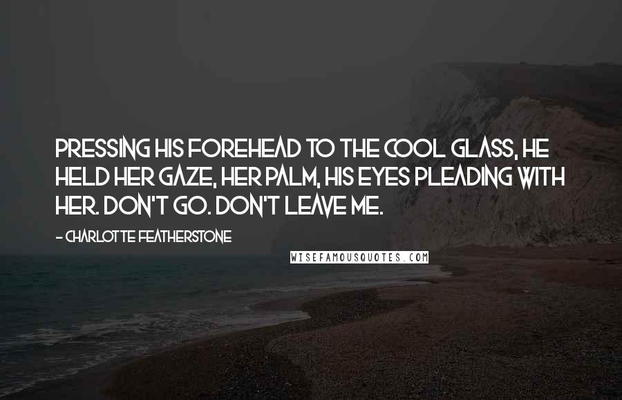 Charlotte Featherstone Quotes: Pressing his forehead to the cool glass, he held her gaze, her palm, his eyes pleading with her. Don't go. Don't leave me.