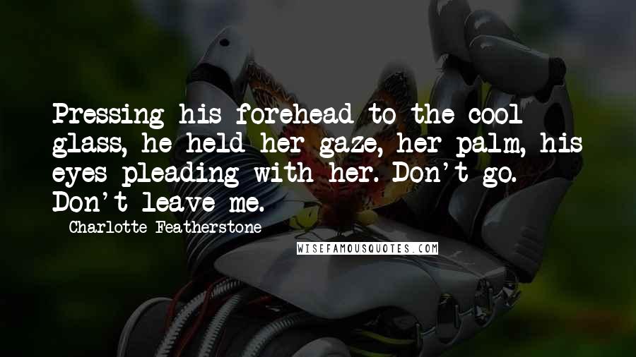 Charlotte Featherstone Quotes: Pressing his forehead to the cool glass, he held her gaze, her palm, his eyes pleading with her. Don't go. Don't leave me.