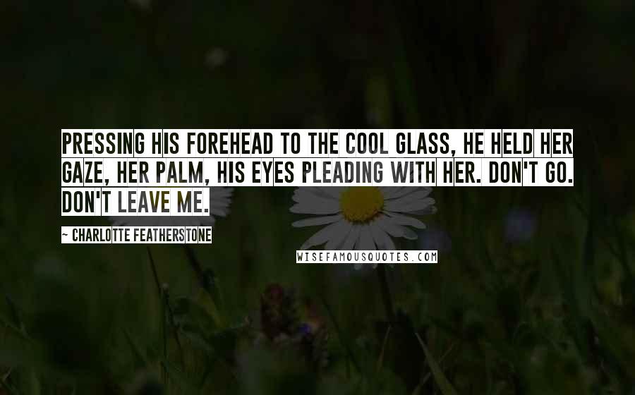 Charlotte Featherstone Quotes: Pressing his forehead to the cool glass, he held her gaze, her palm, his eyes pleading with her. Don't go. Don't leave me.