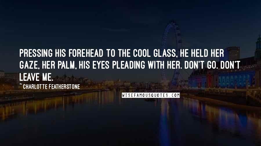 Charlotte Featherstone Quotes: Pressing his forehead to the cool glass, he held her gaze, her palm, his eyes pleading with her. Don't go. Don't leave me.