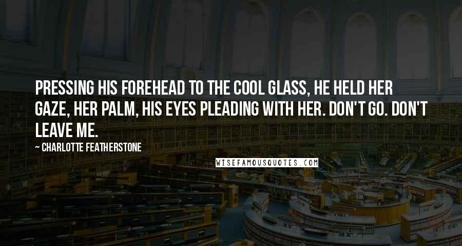 Charlotte Featherstone Quotes: Pressing his forehead to the cool glass, he held her gaze, her palm, his eyes pleading with her. Don't go. Don't leave me.