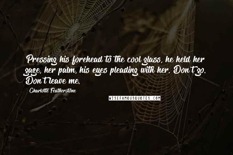 Charlotte Featherstone Quotes: Pressing his forehead to the cool glass, he held her gaze, her palm, his eyes pleading with her. Don't go. Don't leave me.