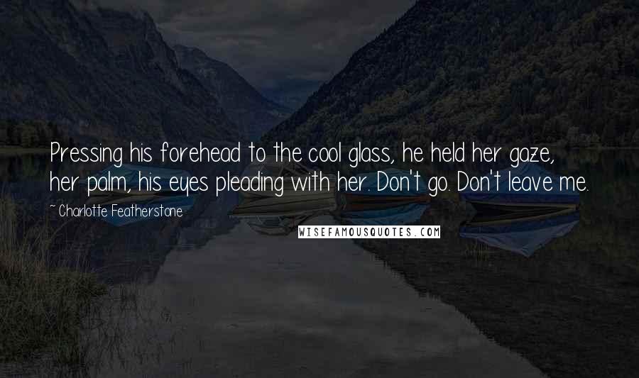 Charlotte Featherstone Quotes: Pressing his forehead to the cool glass, he held her gaze, her palm, his eyes pleading with her. Don't go. Don't leave me.