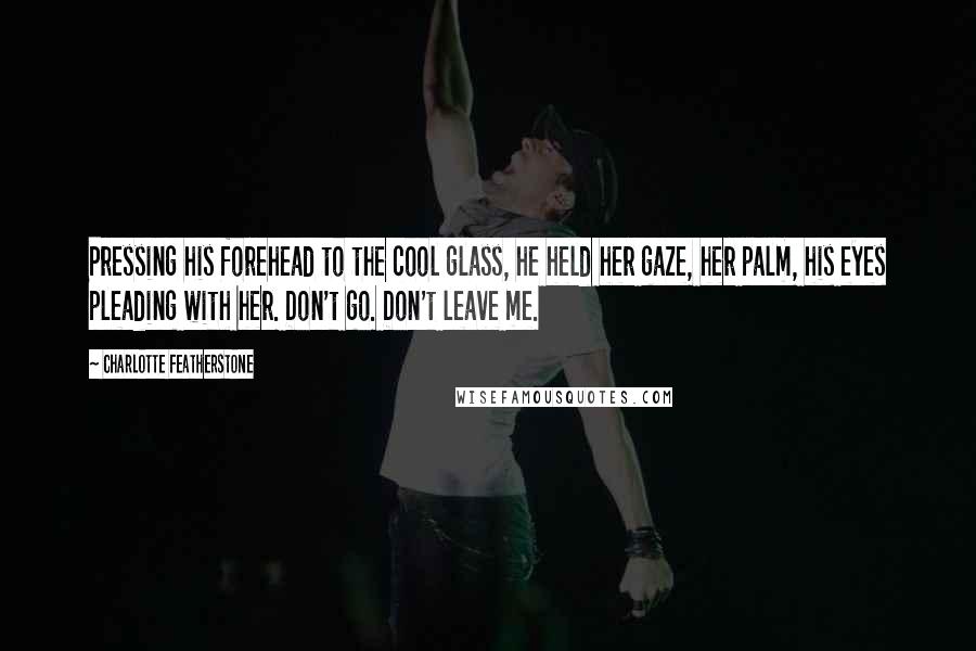 Charlotte Featherstone Quotes: Pressing his forehead to the cool glass, he held her gaze, her palm, his eyes pleading with her. Don't go. Don't leave me.