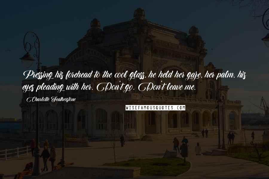 Charlotte Featherstone Quotes: Pressing his forehead to the cool glass, he held her gaze, her palm, his eyes pleading with her. Don't go. Don't leave me.