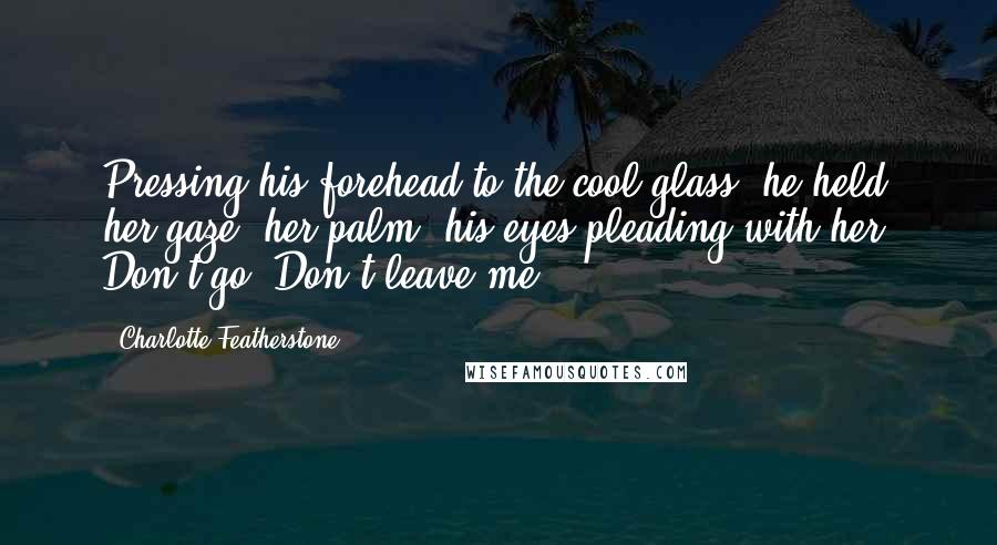 Charlotte Featherstone Quotes: Pressing his forehead to the cool glass, he held her gaze, her palm, his eyes pleading with her. Don't go. Don't leave me.