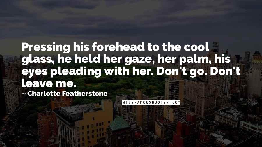 Charlotte Featherstone Quotes: Pressing his forehead to the cool glass, he held her gaze, her palm, his eyes pleading with her. Don't go. Don't leave me.