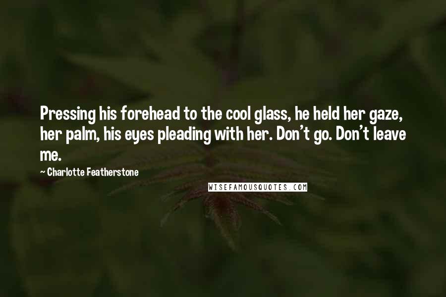 Charlotte Featherstone Quotes: Pressing his forehead to the cool glass, he held her gaze, her palm, his eyes pleading with her. Don't go. Don't leave me.